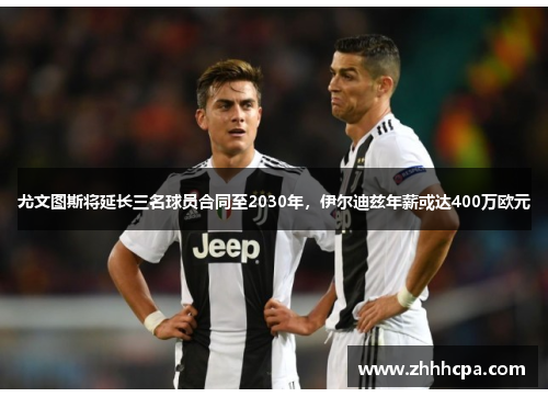 尤文图斯将延长三名球员合同至2030年，伊尔迪兹年薪或达400万欧元